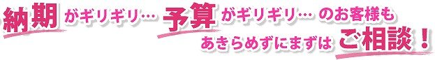 納期がギリギリ…、予算がギリギリ…のお客様も、あきらめずにまずはご相談!